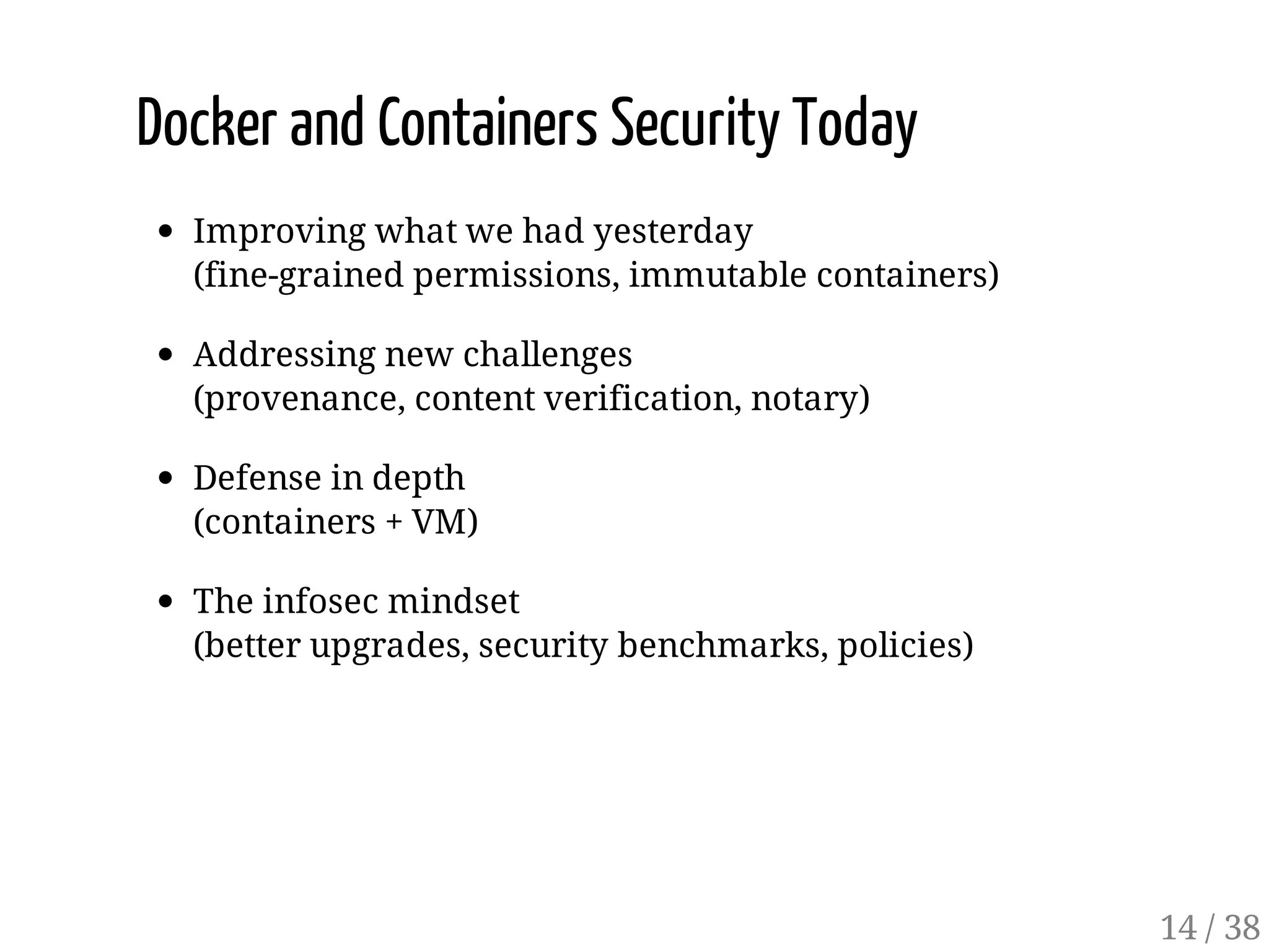 Docker and Containers Security Today
Improving what we had yesterday
(fine-grained permissions, immutable containers)
Addressing new challenges
(provenance, content verification, notary)
Defense in depth
(containers + VM)
The infosec mindset
(better upgrades, security benchmarks, policies)
14 / 38
 