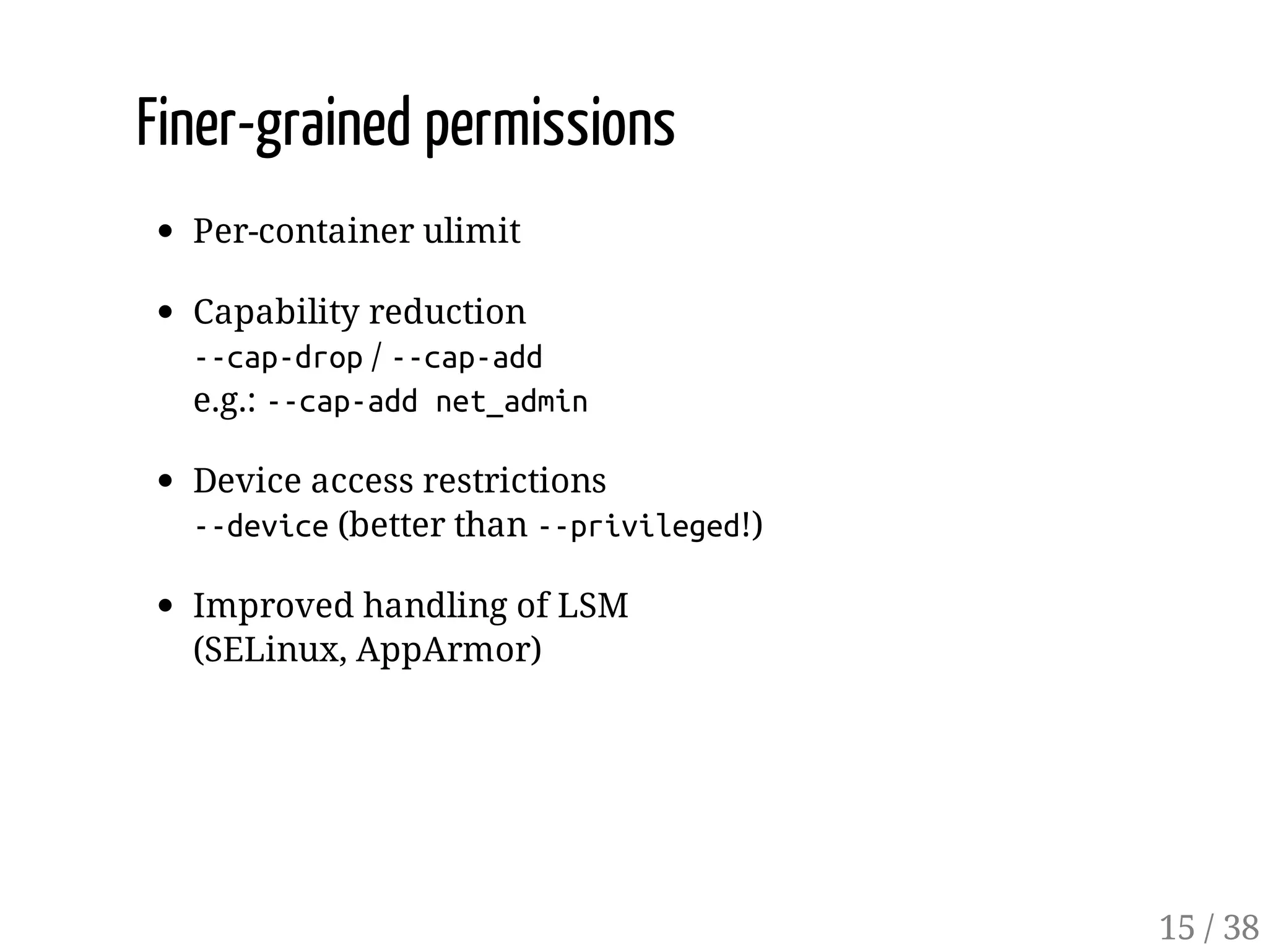 Finer-grained permissions
Per-container ulimit
Capability reduction
--cap-drop/ --cap-add
e.g.: --cap-addnet_admin
Device access restrictions
--device(better than --privileged!)
Improved handling of LSM
(SELinux, AppArmor)
15 / 38
 