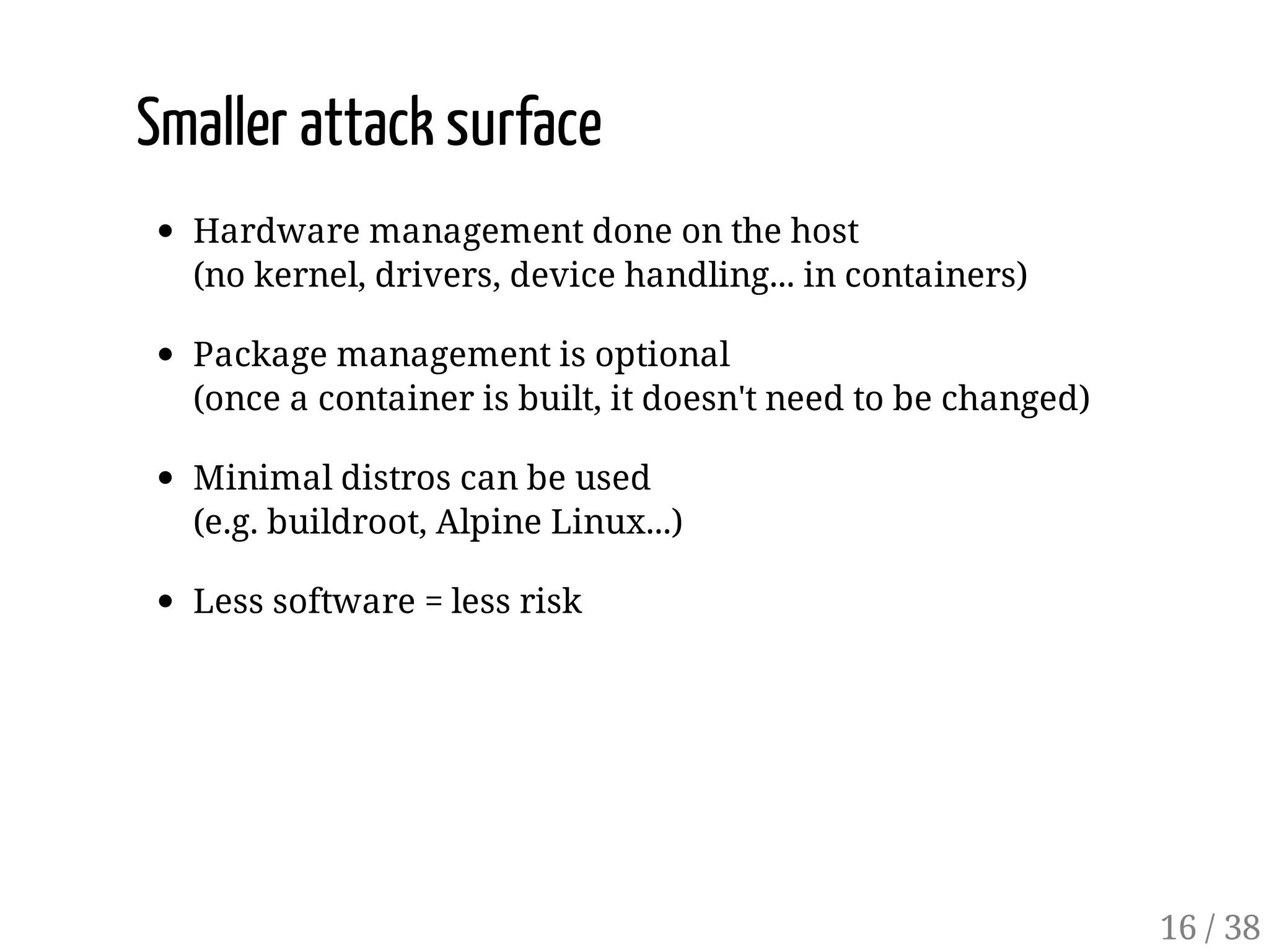 Smaller attack surface
Hardware management done on the host
(no kernel, drivers, device handling... in containers)
Package management is optional
(once a container is built, it doesn't need to be changed)
Minimal distros can be used
(e.g. buildroot, Alpine Linux...)
Less software = less risk
16 / 38
 