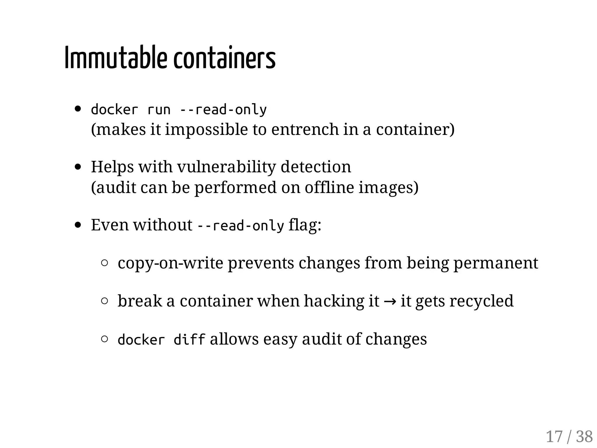Immutable containers
dockerrun--read-only
(makes it impossible to entrench in a container)
Helps with vulnerability detection
(audit can be performed on offline images)
Even without --read-onlyflag:
copy-on-write prevents changes from being permanent
break a container when hacking it → it gets recycled
dockerdiffallows easy audit of changes
17 / 38
 
