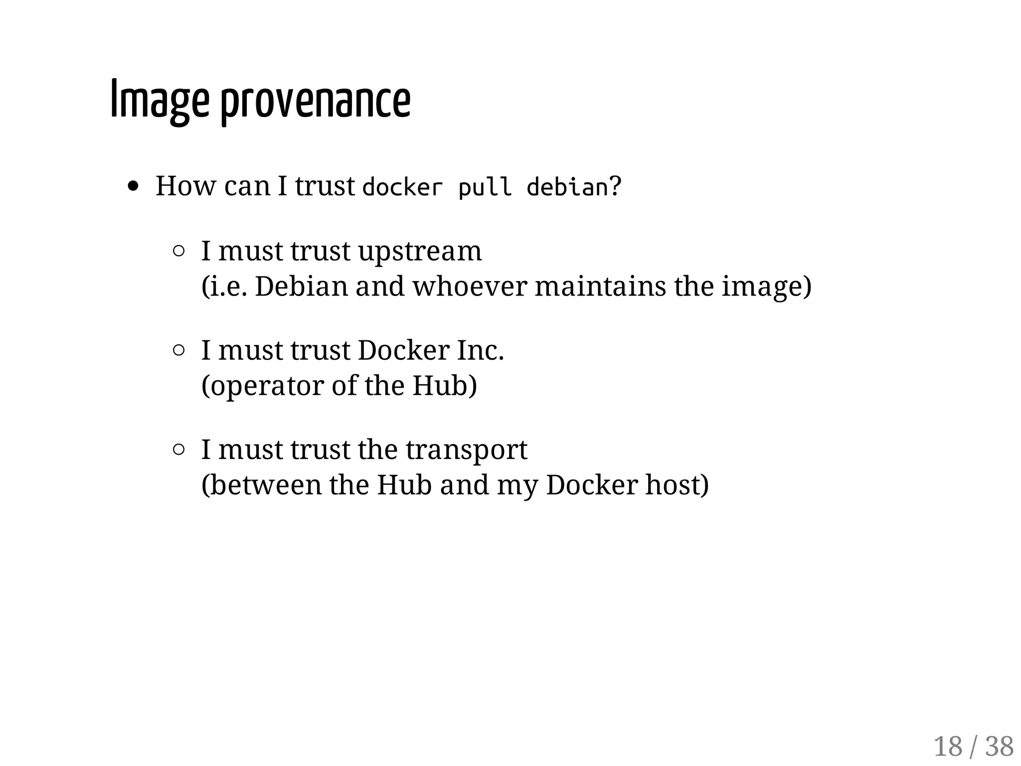 Image provenance
How can I trust dockerpulldebian?
I must trust upstream
(i.e. Debian and whoever maintains the image)
I must trust Docker Inc.
(operator of the Hub)
I must trust the transport
(between the Hub and my Docker host)
18 / 38
 
