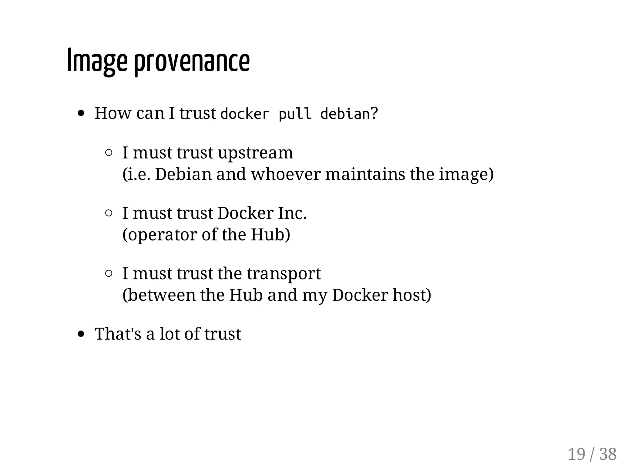 Image provenance
How can I trust dockerpulldebian?
I must trust upstream
(i.e. Debian and whoever maintains the image)
I must trust Docker Inc.
(operator of the Hub)
I must trust the transport
(between the Hub and my Docker host)
That's a lot of trust
19 / 38
 