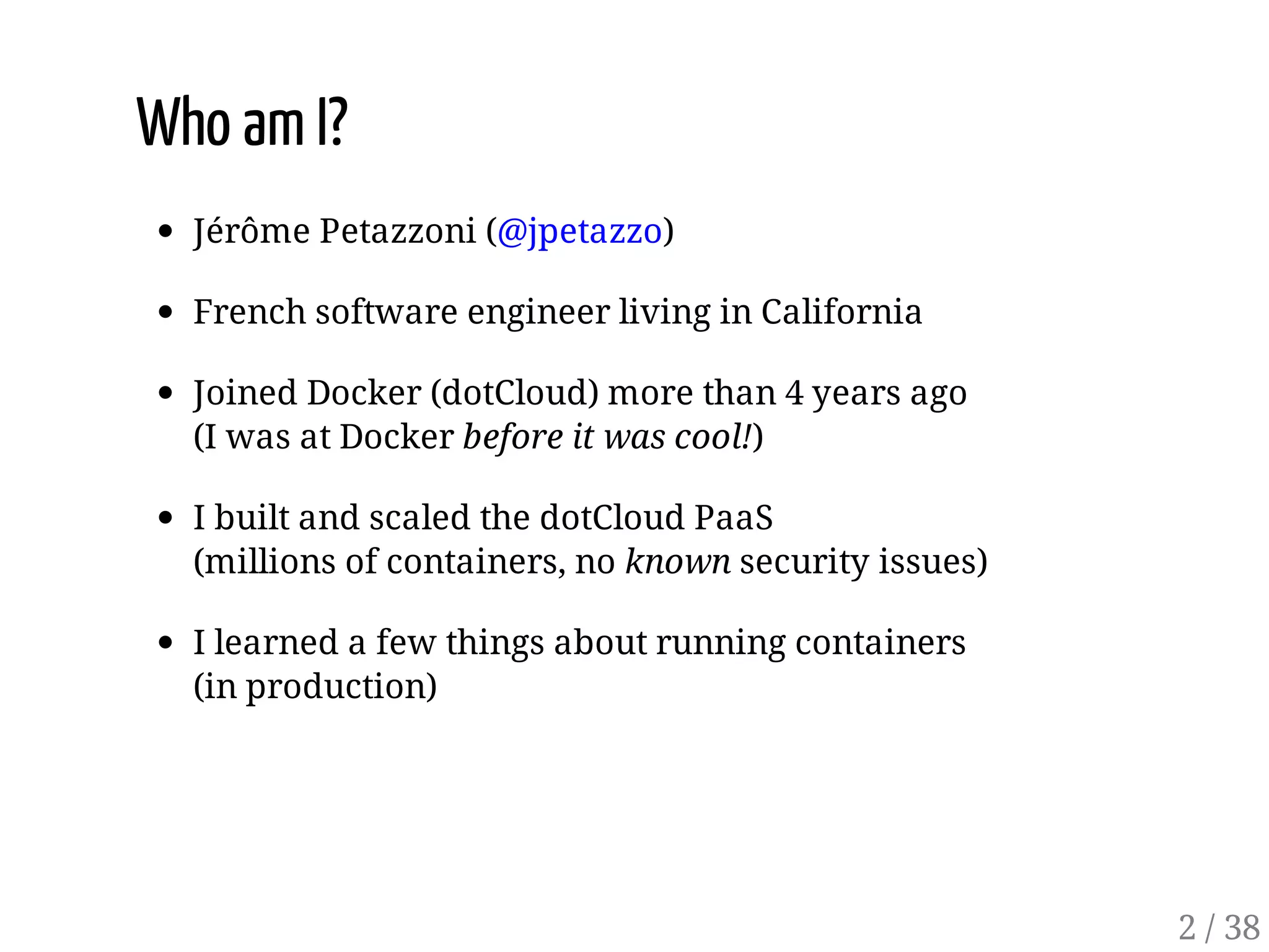Who am I?
Jérôme Petazzoni (@jpetazzo)
French software engineer living in California
Joined Docker (dotCloud) more than 4 years ago
(I was at Docker before it was cool!)
I built and scaled the dotCloud PaaS
(millions of containers, no known security issues)
I learned a few things about running containers
(in production)
2 / 38
 