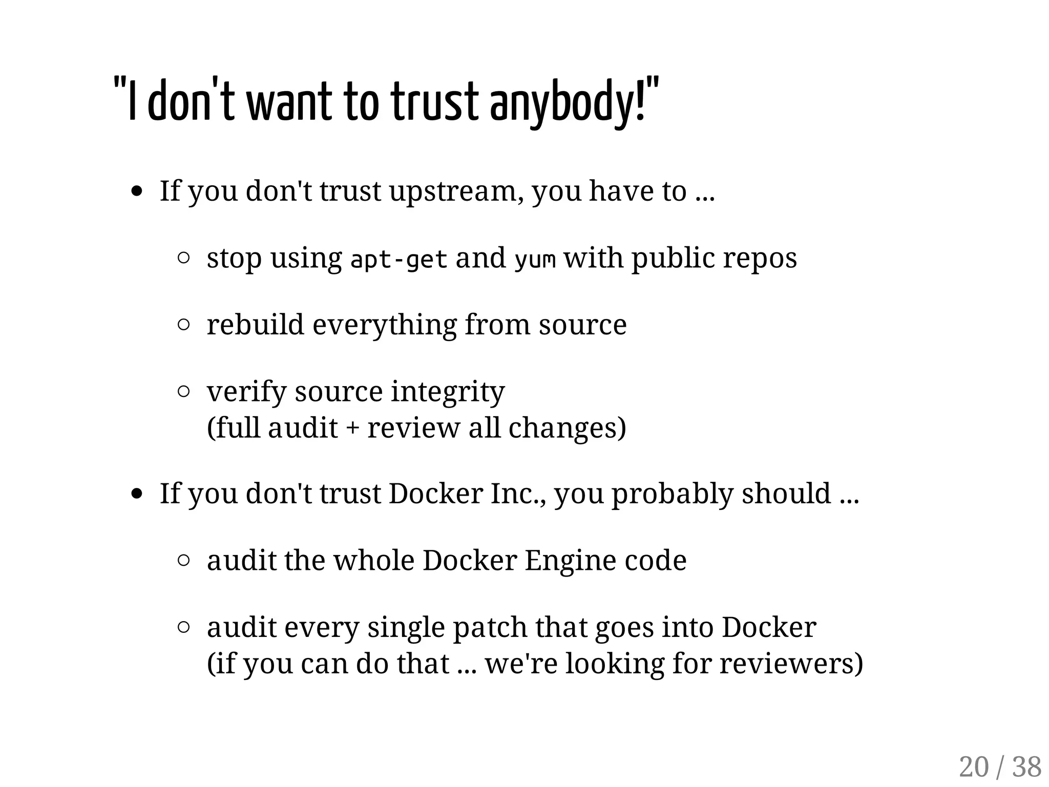 "I don't want to trust anybody!"
If you don't trust upstream, you have to ...
stop using apt-getand yumwith public repos
rebuild everything from source
verify source integrity
(full audit + review all changes)
If you don't trust Docker Inc., you probably should ...
audit the whole Docker Engine code
audit every single patch that goes into Docker
(if you can do that ... we're looking for reviewers)
20 / 38
 