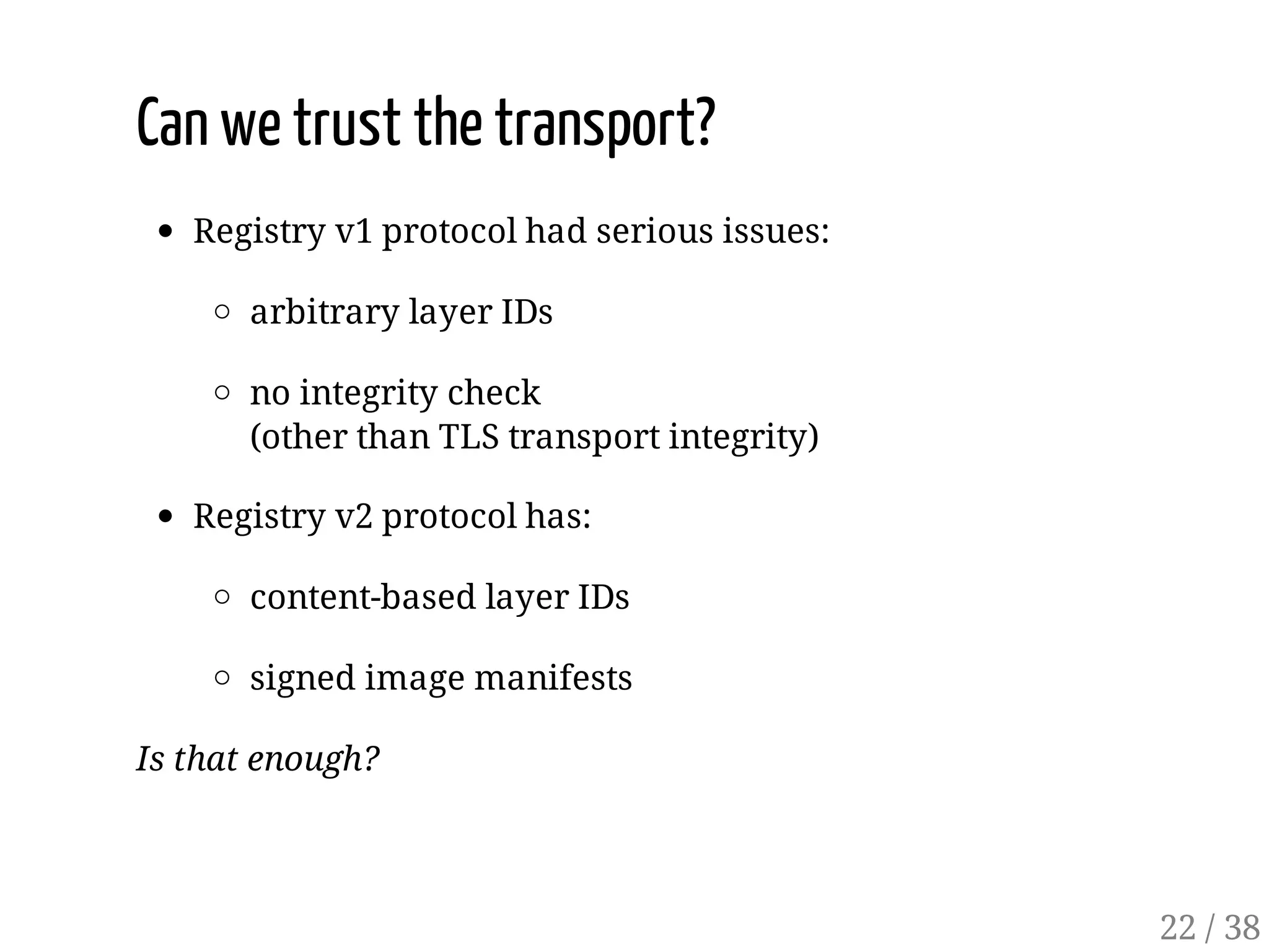 Can we trust the transport?
Registry v1 protocol had serious issues:
arbitrary layer IDs
no integrity check
(other than TLS transport integrity)
Registry v2 protocol has:
content-based layer IDs
signed image manifests
Is that enough?
22 / 38
 