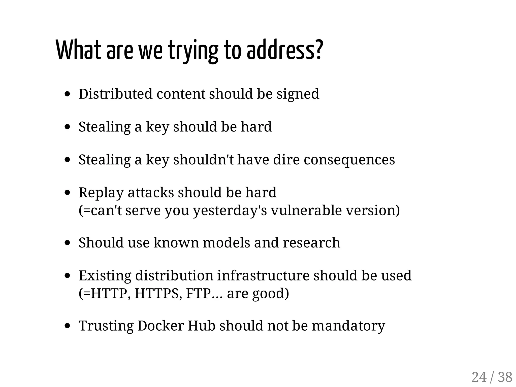 What are we trying to address?
Distributed content should be signed
Stealing a key should be hard
Stealing a key shouldn't have dire consequences
Replay attacks should be hard
(=can't serve you yesterday's vulnerable version)
Should use known models and research
Existing distribution infrastructure should be used
(=HTTP, HTTPS, FTP… are good)
Trusting Docker Hub should not be mandatory
24 / 38
 