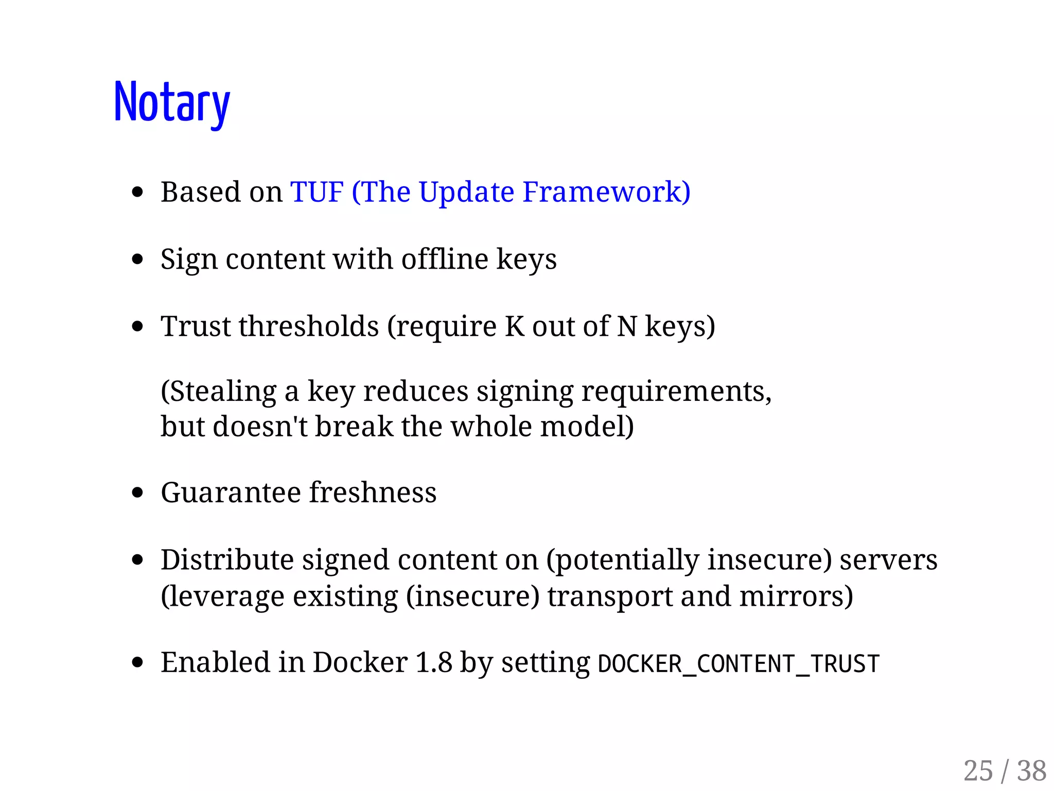 Notary
Based on TUF (The Update Framework)
Sign content with offline keys
Trust thresholds (require K out of N keys)
(Stealing a key reduces signing requirements,
but doesn't break the whole model)
Guarantee freshness
Distribute signed content on (potentially insecure) servers
(leverage existing (insecure) transport and mirrors)
Enabled in Docker 1.8 by setting DOCKER_CONTENT_TRUST
25 / 38
 