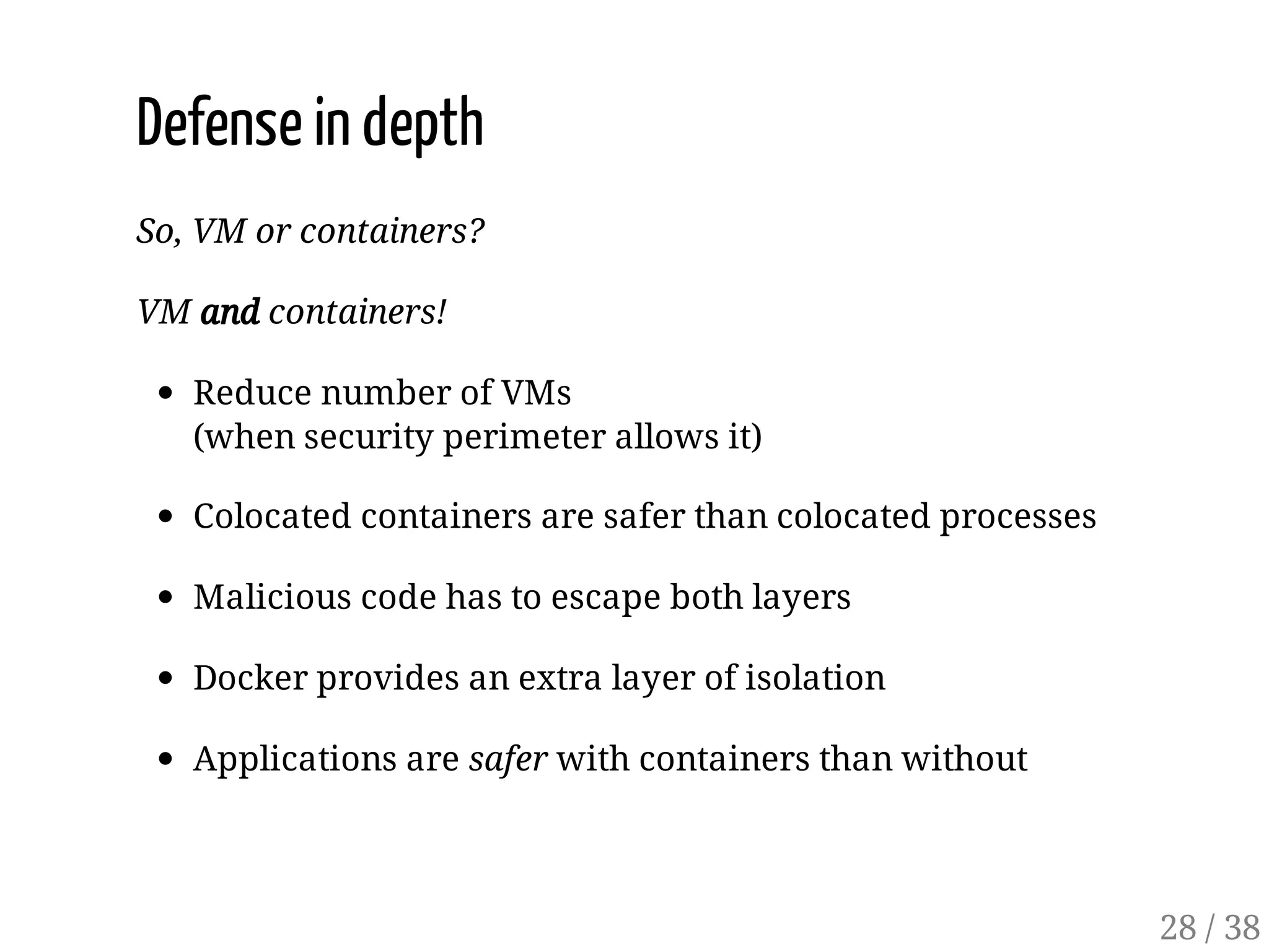 Defense in depth
So, VM or containers?
VM and containers!
Reduce number of VMs
(when security perimeter allows it)
Colocated containers are safer than colocated processes
Malicious code has to escape both layers
Docker provides an extra layer of isolation
Applications are safer with containers than without
28 / 38
 