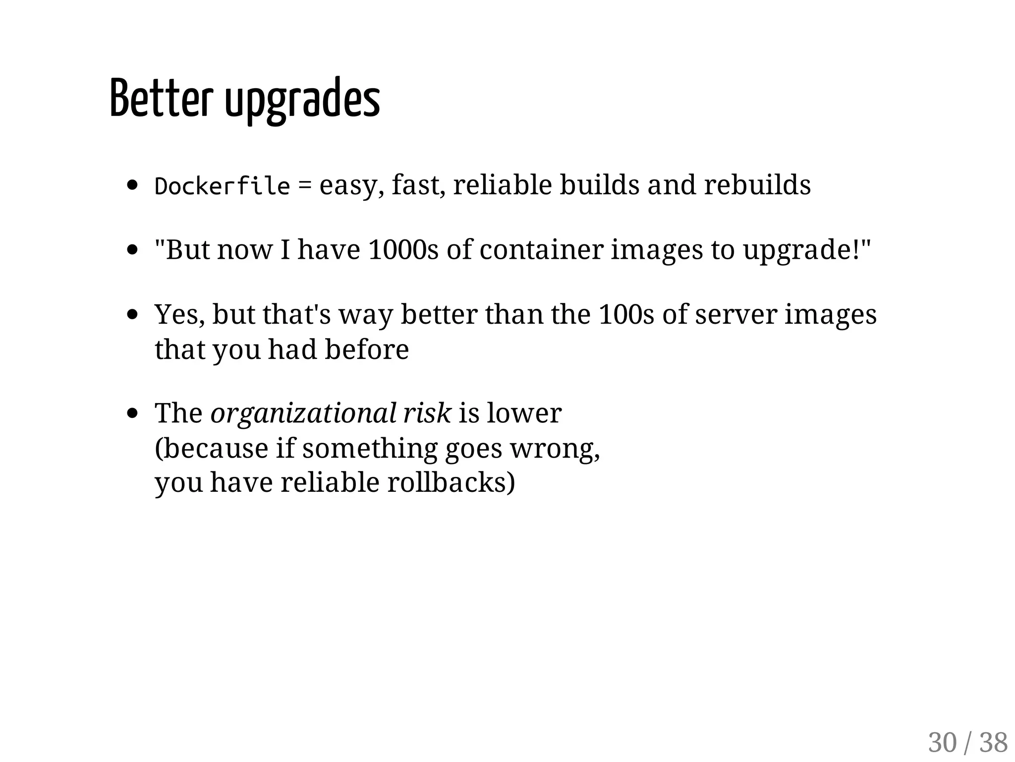 Better upgrades
Dockerfile= easy, fast, reliable builds and rebuilds
"But now I have 1000s of container images to upgrade!"
Yes, but that's way better than the 100s of server images
that you had before
The organizational risk is lower
(because if something goes wrong,
you have reliable rollbacks)
30 / 38
 
