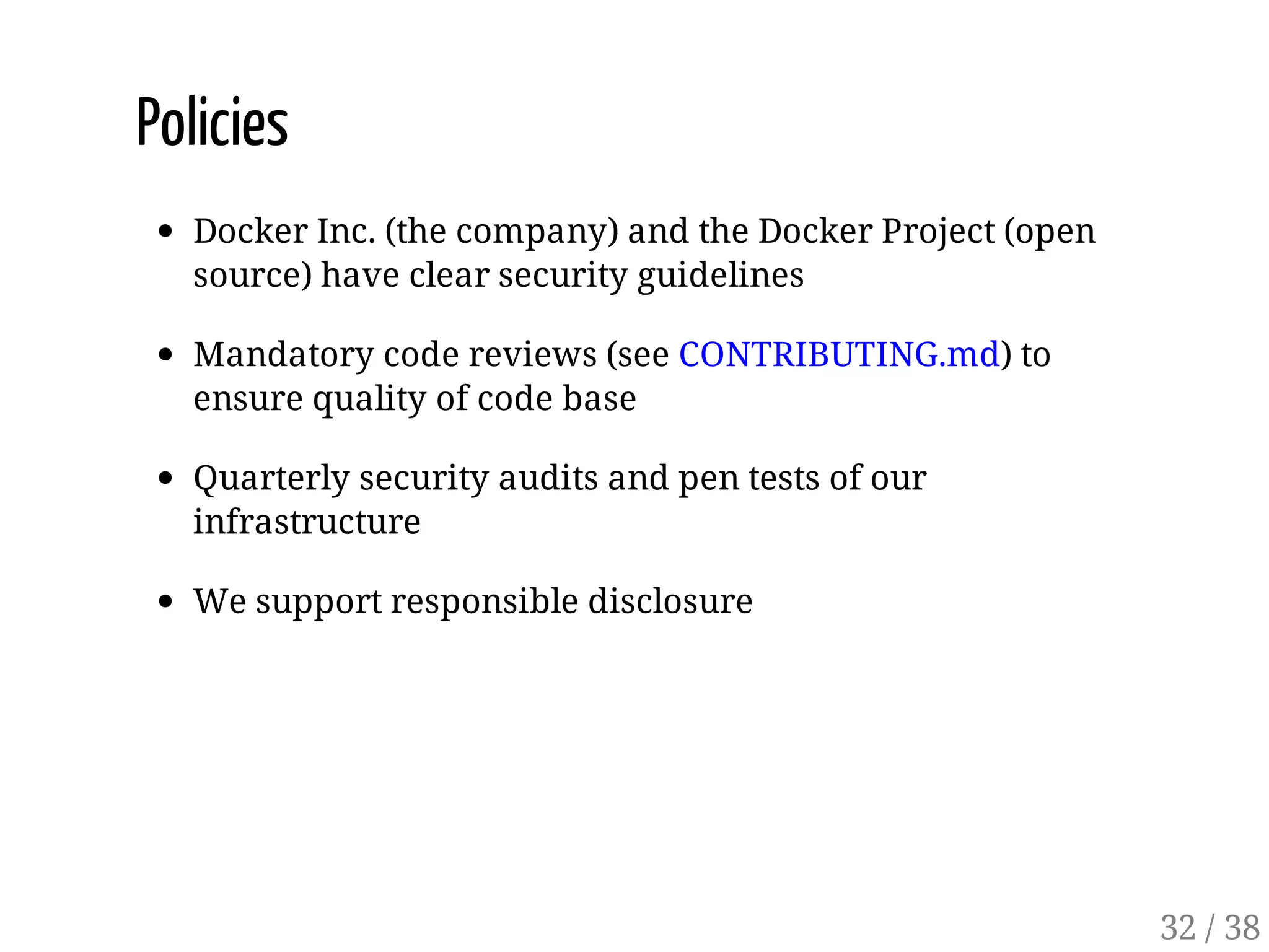 Policies
Docker Inc. (the company) and the Docker Project (open
source) have clear security guidelines
Mandatory code reviews (see CONTRIBUTING.md) to
ensure quality of code base
Quarterly security audits and pen tests of our
infrastructure
We support responsible disclosure
32 / 38
 