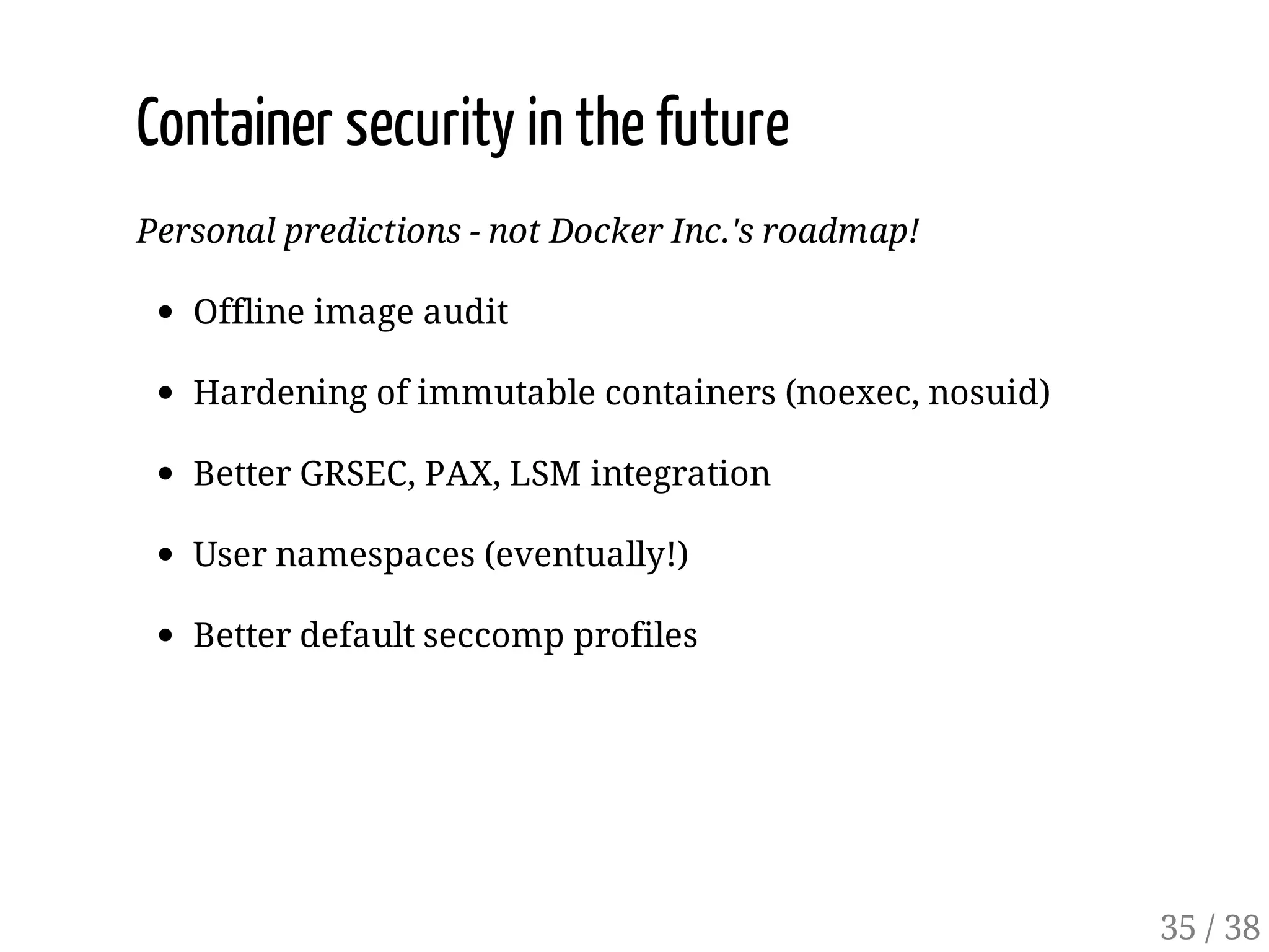 Container security in the future
Personal predictions - not Docker Inc.'s roadmap!
Offline image audit
Hardening of immutable containers (noexec, nosuid)
Better GRSEC, PAX, LSM integration
User namespaces (eventually!)
Better default seccomp profiles
35 / 38
 