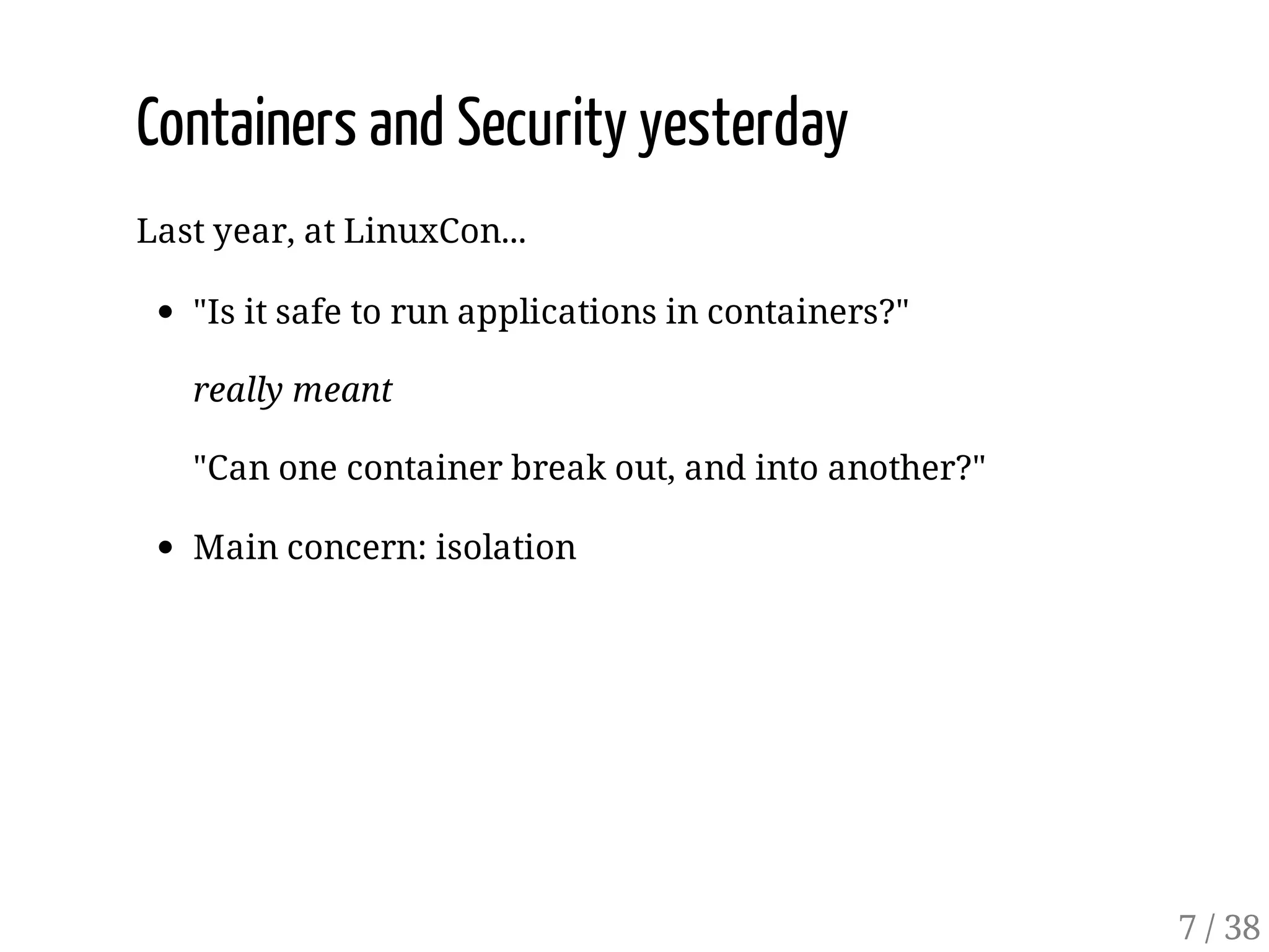 Containers and Security yesterday
Last year, at LinuxCon...
"Is it safe to run applications in containers?"
really meant
"Can one container break out, and into another?"
Main concern: isolation
7 / 38
 
