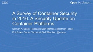 A Survey of Container Security
in 2016: A Security Update on
Container Platforms
Salman A. Baset, Research Staff Member, @salman_baset
Phil Estes, Senior Technical Staff Member, @estesp
 