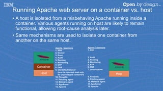 Running Apache web server on a container vs. host
• A host is isolated from a misbehaving Apache running inside a
container. Various agents running on host are likely to remain
functional, allowing root-cause analysis later.
• Same mechanisms are used to isolate one container from
another on the same host.
HostHost
Container
Agents / daemons
1. SSH
2. Docker
3. Runc
4. Audit
5. Rsyslog
6. Monitoring
7. NTP
8. DNS
9. /etc/default/docker
/proc is mounted read only
for unprivileged containers
10. Firewalls
11. Patching agent
12. Malware agent
13. AppArmor
14. Apache
Agents / daemons
1. SSH
2. Audit
3. Rsyslog
4. Monitoring
5. NTP
6. DNS
7. /proc/sys/net
8. Firewalls
9. Patching agent
10. Malware agent
11. AppArmor
12. Apache
 