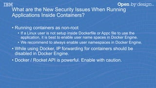 What are the New Security Issues When Running
Applications Inside Containers?
• Running containers as non-root
• If a Linux user is not setup inside Dockerfile or Appc file to use the
application, it is best to enable user name spaces in Docker Engine.
• We recommend to always enable user namespaces in Docker Engine.
• While using Docker, IP forwarding for containers should be
disabled in Docker Engine.
• Docker / Rocket API is powerful. Enable with caution.
 