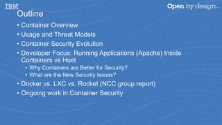 Outline
• Container Overview
• Usage and Threat Models
• Container Security Evolution
• Developer Focus: Running Applications (Apache) Inside
Containers vs Host
• Why Containers are Better for Security?
• What are the New Security Issues?
• Docker vs. LXC vs. Rocket (NCC group report)
• Ongoing work in Container Security
 