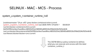 10
SELINUX - MAC - MCS - Process
system_u:system_r:container_runtime_t:s0
SElinux Policy module for the container
The OOTB SElinux policy container.te defines
what you can execute and access with the label
container_runtime_t
[root@osemaster ~]# ps -efZ | grep docker-containerd-shim-current
system_u:system_r:container_runtime_t:s0 root 3035 1479 0 Feb15 ? 00:00:01
/usr/bin/docker-containerd-shim-current
4d254785cbc6ee7aae8facc48555251e2385f65d89553b319b6324b1501e4b16
/var/run/docker/libcontainerd/4d254785cbc6ee7aae8facc48555251e2385f65d89553b319b6324b1501e4b16
/usr/libexec/docker/docker-runc-current
 