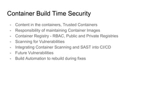 Container Build Time Security
- Content in the containers, Trusted Containers
- Responsibility of maintaining Container Images
- Container Registry - RBAC, Public and Private Registries
- Scanning for Vulnerabilities
- Integrating Container Scanning and SAST into CI/CD
- Future Vulnerabilities
- Build Automation to rebuild during fixes
 
