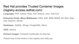 Red Hat provides Trusted Container Images
(registry.access.redhat.com)
Languages: PHP, Python, Ruby, Perl, Node.js, Java, .Net Core
Enterprise Grade JBoss Middleware: EWS, EAP, BPM, BRMS, RH SSO, Data
Grid, DataVirt, 3Scale
Databases: MySQL, Mongo, PostgreSQL, Maria
CICD: Jenkins
Partners Images: Container Certification by Red Hat.
Publish fixes to the content in this registry and notify you.
 