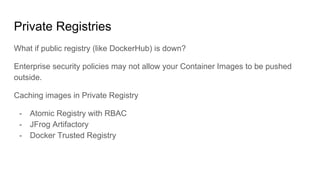 Private Registries
What if public registry (like DockerHub) is down?
Enterprise security policies may not allow your Container Images to be pushed
outside.
Caching images in Private Registry
- Atomic Registry with RBAC
- JFrog Artifactory
- Docker Trusted Registry
 