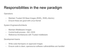 Responsibilities in the new paradigm
Operations
- Maintain Trusted OS Base Images (RHEL, RHEL-Atomic)
- Ensure these are good with Linux Kernel
System Engineers/Architects
- Maintain Middleware Images
- Control build process - S2I, CICD
- Reference Architectures with Trusted middleware
Development teams
- Write code that layers on approved images
- Ensure code is clean, opensource software vullnerabilities are handled
 