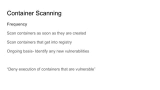 Container Scanning
Frequency
Scan containers as soon as they are created
Scan containers that get into registry
Ongoing basis- Identify any new vulnerabilities
“Deny execution of containers that are vulnerable”
 