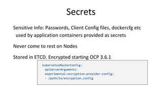 Secrets
Sensitive Info: Passwords, Client Config files, dockercfg etc
used by application containers provided as secrets
Never come to rest on Nodes
Stored in ETCD. Encrypted starting OCP 3.6.1
kubernetesMasterConfig:
apiServerArguments:
experimental-encryption-provider-config:
- /path/to/encryption.config
 