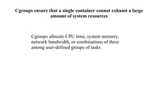 Cgroups ensure that a single container cannot exhaust a large
amount of system resources
Cgroups allocate CPU time, system memory,
network bandwidth, or combinations of these
among user-defined groups of tasks
 