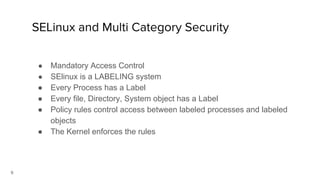 9
SELinux and Multi Category Security
● Mandatory Access Control
● SElinux is a LABELING system
● Every Process has a Label
● Every file, Directory, System object has a Label
● Policy rules control access between labeled processes and labeled
objects
● The Kernel enforces the rules
 