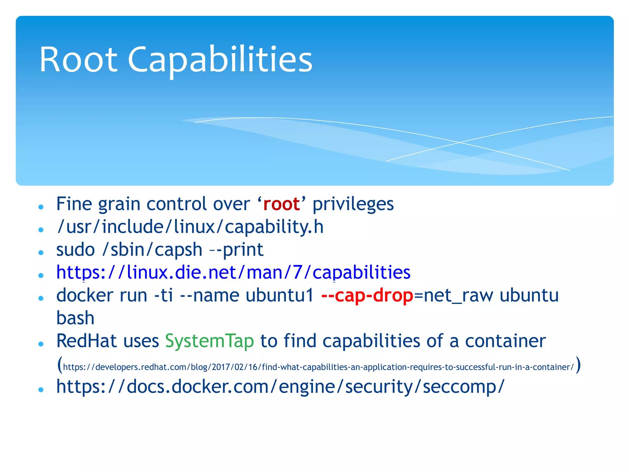  Fine grain control over ‘root’ privileges
 /usr/include/linux/capability.h
 sudo /sbin/capsh –-print
 https://linux.die.net/man/7/capabilities
 docker run -ti --name ubuntu1 --cap-drop=net_raw ubuntu
bash
 RedHat uses SystemTap to find capabilities of a container
(https://developers.redhat.com/blog/2017/02/16/find-what-capabilities-an-application-requires-to-successful-run-in-a-container/)
 https://docs.docker.com/engine/security/seccomp/
Root Capabilities
 