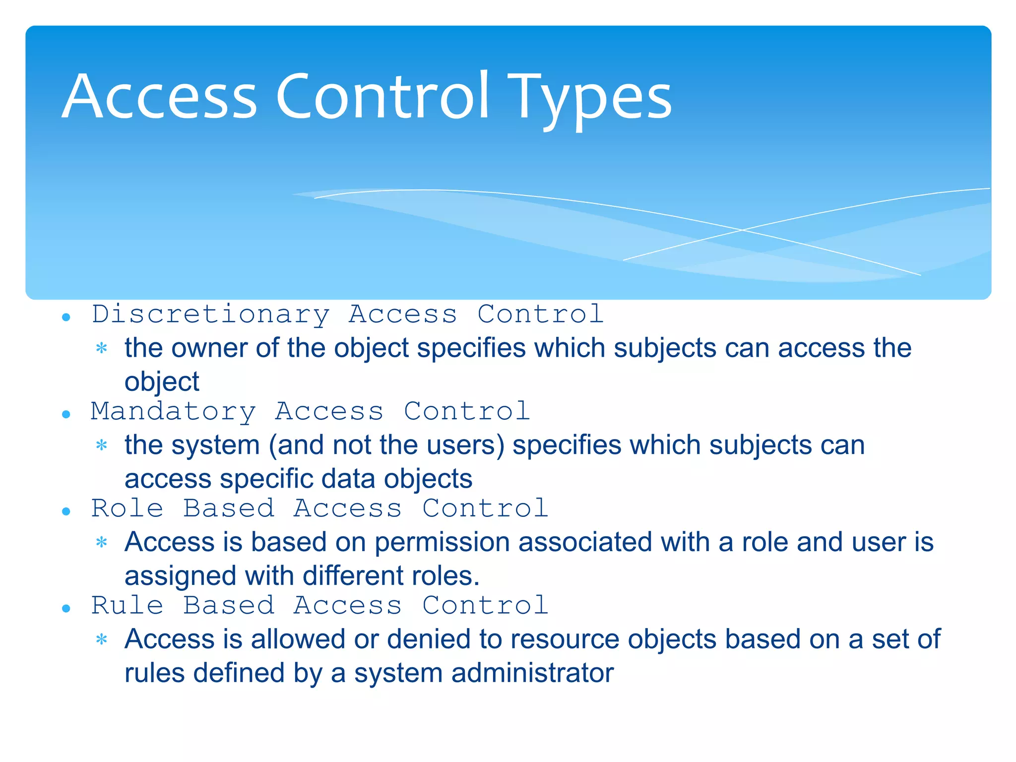  Discretionary Access Control
 the owner of the object specifies which subjects can access the
object
 Mandatory Access Control
 the system (and not the users) specifies which subjects can
access specific data objects
 Role Based Access Control
 Access is based on permission associated with a role and user is
assigned with different roles.
 Rule Based Access Control
 Access is allowed or denied to resource objects based on a set of
rules defined by a system administrator
Access Control Types
 