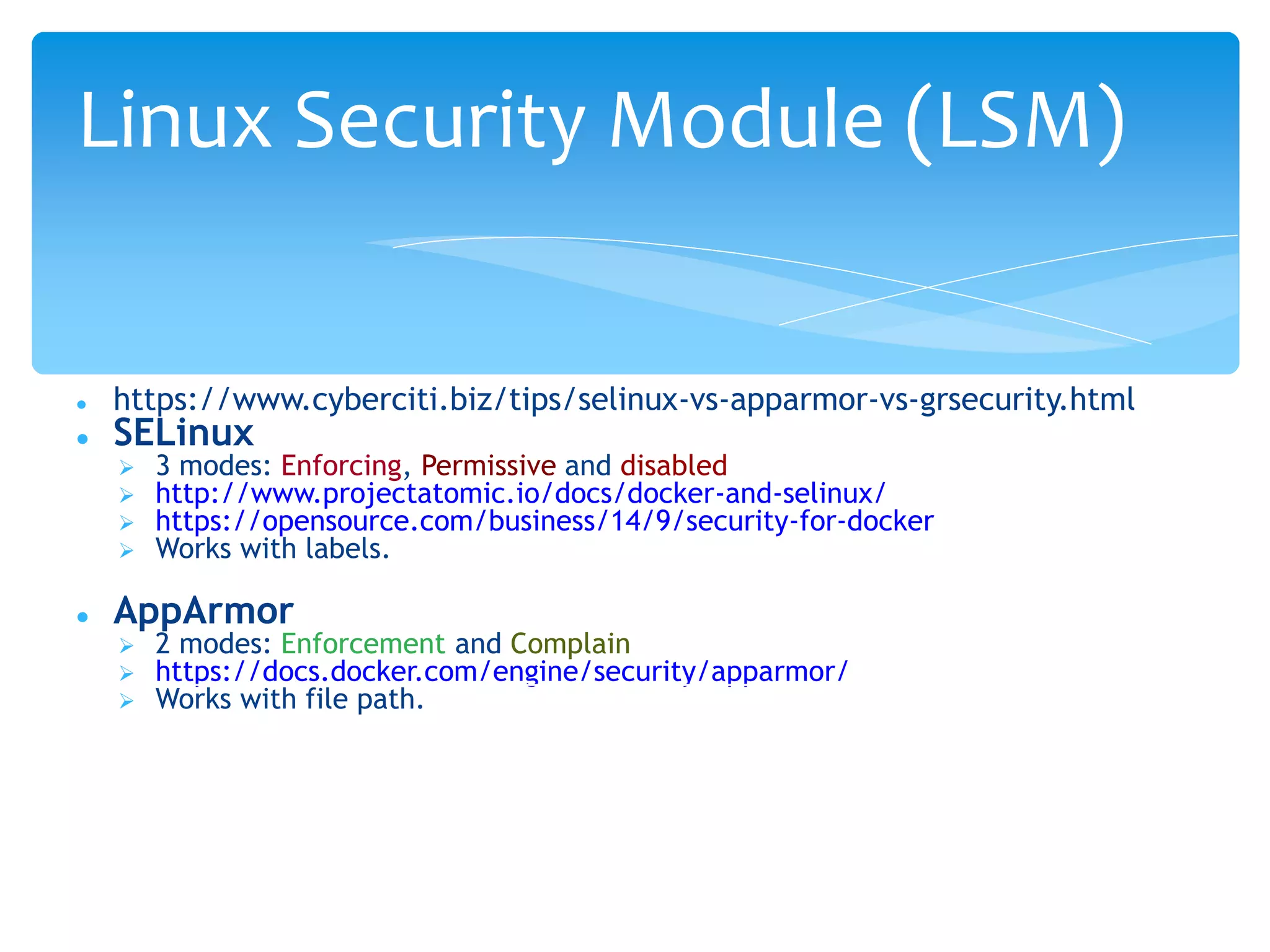  https://www.cyberciti.biz/tips/selinux-vs-apparmor-vs-grsecurity.html
 SELinux
 3 modes: Enforcing, Permissive and disabled
 http://www.projectatomic.io/docs/docker-and-selinux/
 https://opensource.com/business/14/9/security-for-docker
 Works with labels.
 AppArmor
 2 modes: Enforcement and Complain
 https://docs.docker.com/engine/security/apparmor/
 Works with file path.
Linux Security Module (LSM)
 