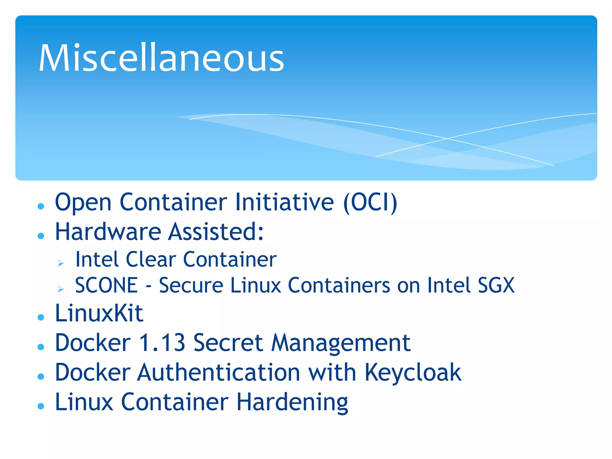  Open Container Initiative (OCI)
 Hardware Assisted:
 Intel Clear Container
 SCONE - Secure Linux Containers on Intel SGX
 LinuxKit
 Docker 1.13 Secret Management
 Docker Authentication with Keycloak
 Linux Container Hardening
Miscellaneous
 
