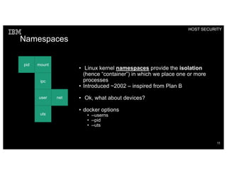 Namespaces
• Linux kernel namespaces provide the isolation
(hence “container”) in which we place one or more
processes
• Introduced ~2002 – inspired from Plan B
• Ok, what about devices?
• docker options
• --userns
• --pid
• --uts
pid mount
ipc
user net
uts
HOST SECURITY
11
 