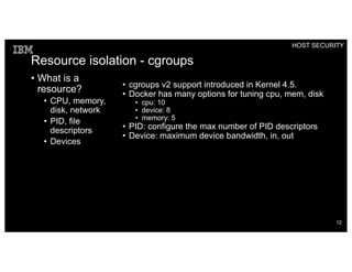 Resource isolation - cgroups
• What is a
resource?
• CPU, memory,
disk, network
• PID, file
descriptors
• Devices
• cgroups v2 support introduced in Kernel 4.5.
• Docker has many options for tuning cpu, mem, disk
• cpu: 10
• device: 8
• memory: 5
• PID: configure the max number of PID descriptors
• Device: maximum device bandwidth, in, out
HOST SECURITY
12
 