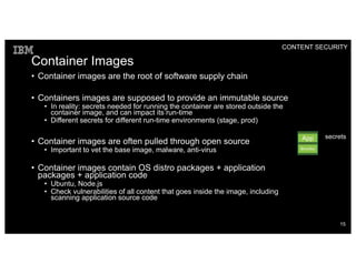 Container Images
• Container images are the root of software supply chain
• Containers images are supposed to provide an immutable source
• In reality: secrets needed for running the container are stored outside the
container image, and can impact its run-time
• Different secrets for different run-time environments (stage, prod)
• Container images are often pulled through open source
• Important to vet the base image, malware, anti-virus
• Container images contain OS distro packages + application
packages + application code
• Ubuntu, Node.js
• Check vulnerabilities of all content that goes inside the image, including
scanning application source code
CONTENT SECURITY
App
Bins/libs
secrets
15
 