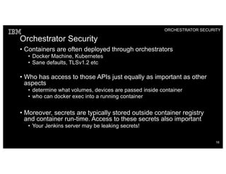 Orchestrator Security
• Containers are often deployed through orchestrators
• Docker Machine, Kubernetes
• Sane defaults, TLSv1.2 etc
• Who has access to those APIs just equally as important as other
aspects
• determine what volumes, devices are passed inside container
• who can docker exec into a running container
• Moreover, secrets are typically stored outside container registry
and container run-time. Access to these secrets also important
• Your Jenkins server may be leaking secrets!
ORCHESTRATOR SECURITY
16
 