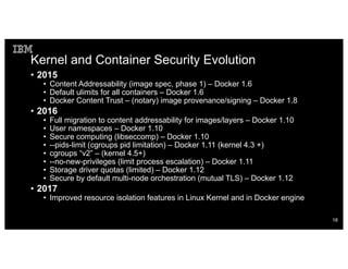 Kernel and Container Security Evolution
• 2015
• Content Addressability (image spec, phase 1) – Docker 1.6
• Default ulimits for all containers – Docker 1.6
• Docker Content Trust – (notary) image provenance/signing – Docker 1.8
• 2016
• Full migration to content addressability for images/layers – Docker 1.10
• User namespaces – Docker 1.10
• Secure computing (libseccomp) – Docker 1.10
• --pids-limit (cgroups pid limitation) – Docker 1.11 (kernel 4.3 +)
• cgroups “v2” – (kernel 4.5+)
• --no-new-privileges (limit process escalation) – Docker 1.11
• Storage driver quotas (limited) – Docker 1.12
• Secure by default multi-node orchestration (mutual TLS) – Docker 1.12
• 2017
• Improved resource isolation features in Linux Kernel and in Docker engine
18
 