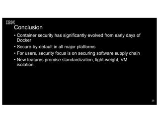 Conclusion
• Container security has significantly evolved from early days of
Docker
• Secure-by-default in all major platforms
• For users, security focus is on securing software supply chain
• New features promise standardization, light-weight, VM
isolation
25
 