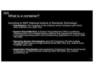 What is a container?
According to NIST (National Institute of Standards Technology)
• Virtualization: the simulation of the software and/or hardware upon which
other software runs. (800-125)
• System Virtual Machine: A System Virtual Machine (VM) is a software
implementation of a complete system platform that supports the execution of
a complete operating system and corresponding applications in a cloud. (800-
180 draft)
• Operating System Virtualization (aka OS Container): Provide multiple
virtualized OSes above a single shared kernel (800-190). E.g., Solaris Zone,
FreeBSD Jails, LXC
• Application Virtualization (aka Application Containers): Same shared kernel
is exposed to multiple discrete instances (800-180 draft). E.g., Docker
(containerd), rkt
3
 