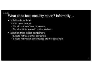 What does host security mean? Informally…
• Isolation from host
• Can never be root
• Should not “see” host processes
• Shout not interfere with host operation
• Isolation from other containers
• Should not “see” other containers
• Should not impact performance of other containers
9
 