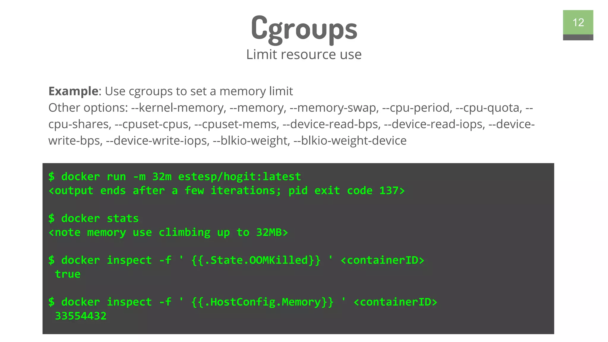 Cgroups
Limit resource use
12
$ docker run -m 32m estesp/hogit:latest
<output ends after a few iterations; pid exit code 137>
$ docker stats
<note memory use climbing up to 32MB>
$ docker inspect -f ' {{.State.OOMKilled}} ' <containerID>
true
$ docker inspect -f ' {{.HostConfig.Memory}} ' <containerID>
33554432
Example: Use cgroups to set a memory limit
Other options: --kernel-memory, --memory, --memory-swap, --cpu-period, --cpu-quota, --
cpu-shares, --cpuset-cpus, --cpuset-mems, --device-read-bps, --device-read-iops, --device-
write-bps, --device-write-iops, --blkio-weight, --blkio-weight-device
 