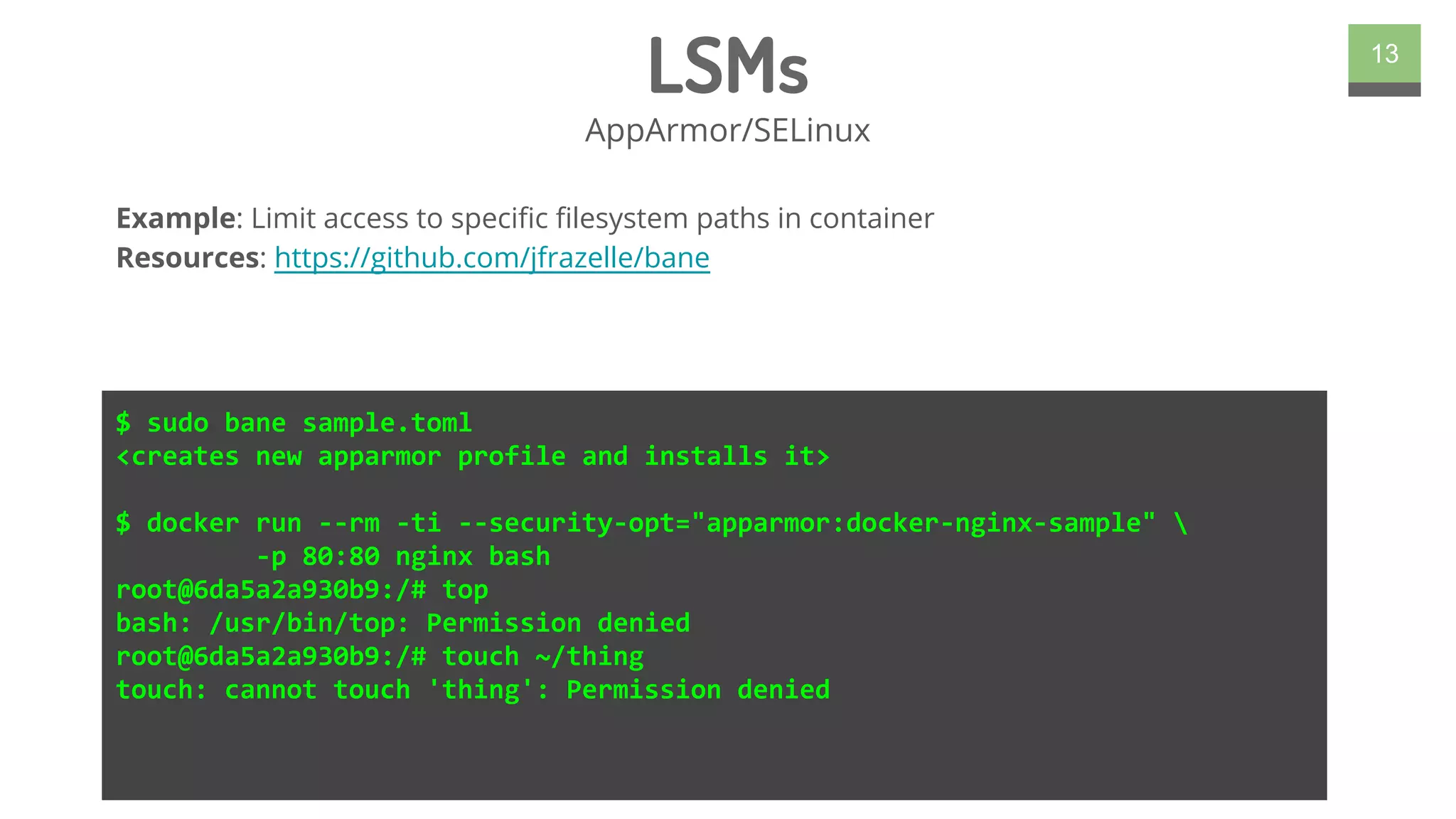 LSMs
AppArmor/SELinux
13
$ sudo bane sample.toml
<creates new apparmor profile and installs it>
$ docker run --rm -ti --security-opt="apparmor:docker-nginx-sample" 
-p 80:80 nginx bash
root@6da5a2a930b9:/# top
bash: /usr/bin/top: Permission denied
root@6da5a2a930b9:/# touch ~/thing
touch: cannot touch 'thing': Permission denied
Example: Limit access to specific filesystem paths in container
Resources: https://github.com/jfrazelle/bane
 