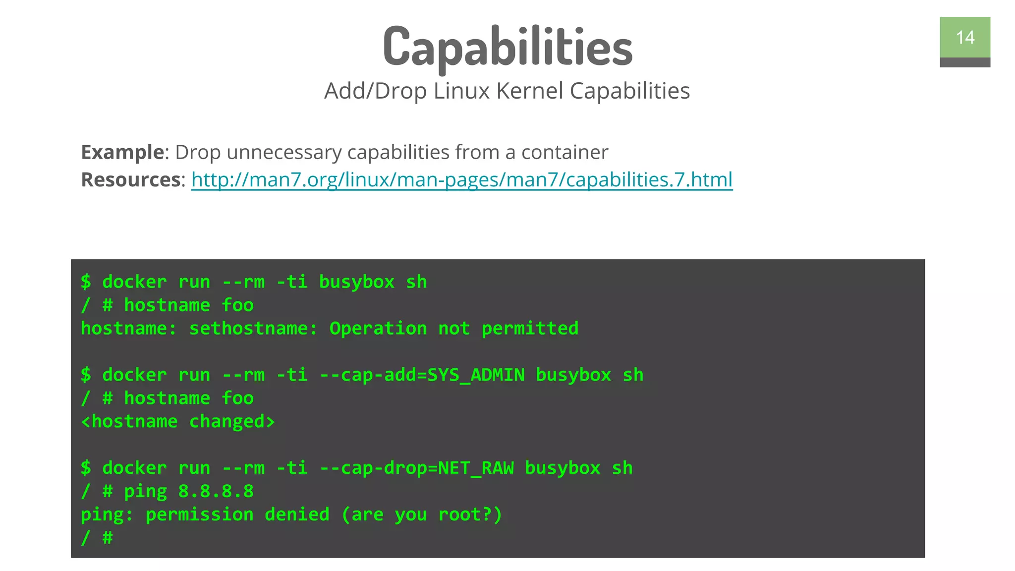 Capabilities
Add/Drop Linux Kernel Capabilities
14
$ docker run --rm -ti busybox sh
/ # hostname foo
hostname: sethostname: Operation not permitted
$ docker run --rm -ti --cap-add=SYS_ADMIN busybox sh
/ # hostname foo
<hostname changed>
$ docker run --rm -ti --cap-drop=NET_RAW busybox sh
/ # ping 8.8.8.8
ping: permission denied (are you root?)
/ #
Example: Drop unnecessary capabilities from a container
Resources: http://man7.org/linux/man-pages/man7/capabilities.7.html
 