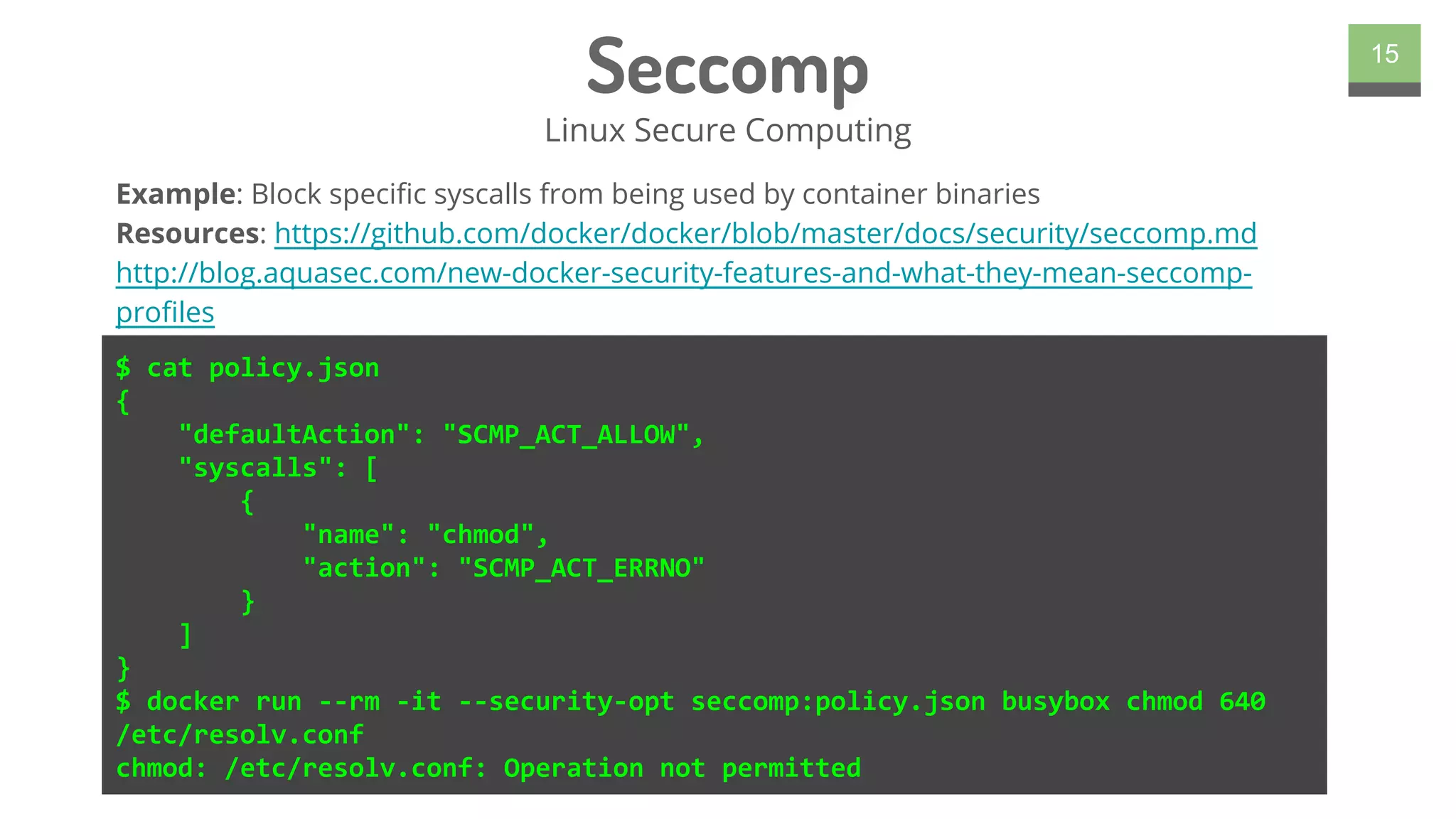 Seccomp
Linux Secure Computing
15
$ cat policy.json
{
"defaultAction": "SCMP_ACT_ALLOW",
"syscalls": [
{
"name": "chmod",
"action": "SCMP_ACT_ERRNO"
}
]
}
$ docker run --rm -it --security-opt seccomp:policy.json busybox chmod 640
/etc/resolv.conf
chmod: /etc/resolv.conf: Operation not permitted
Example: Block specific syscalls from being used by container binaries
Resources: https://github.com/docker/docker/blob/master/docs/security/seccomp.md
http://blog.aquasec.com/new-docker-security-features-and-what-they-mean-seccomp-
profiles
 