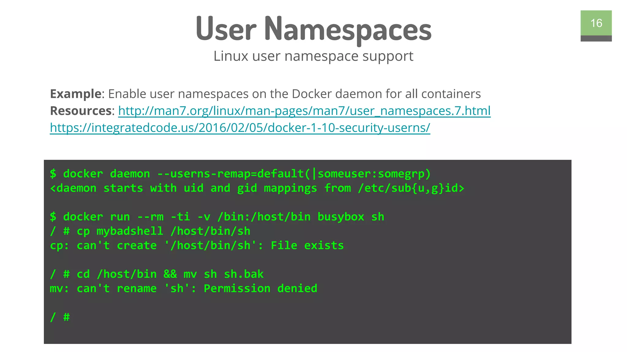 User Namespaces
Linux user namespace support
16
$ docker daemon --userns-remap=default(|someuser:somegrp)
<daemon starts with uid and gid mappings from /etc/sub{u,g}id>
$ docker run --rm -ti -v /bin:/host/bin busybox sh
/ # cp mybadshell /host/bin/sh
cp: can't create '/host/bin/sh': File exists
/ # cd /host/bin && mv sh sh.bak
mv: can't rename 'sh': Permission denied
/ #
Example: Enable user namespaces on the Docker daemon for all containers
Resources: http://man7.org/linux/man-pages/man7/user_namespaces.7.html
https://integratedcode.us/2016/02/05/docker-1-10-security-userns/
 