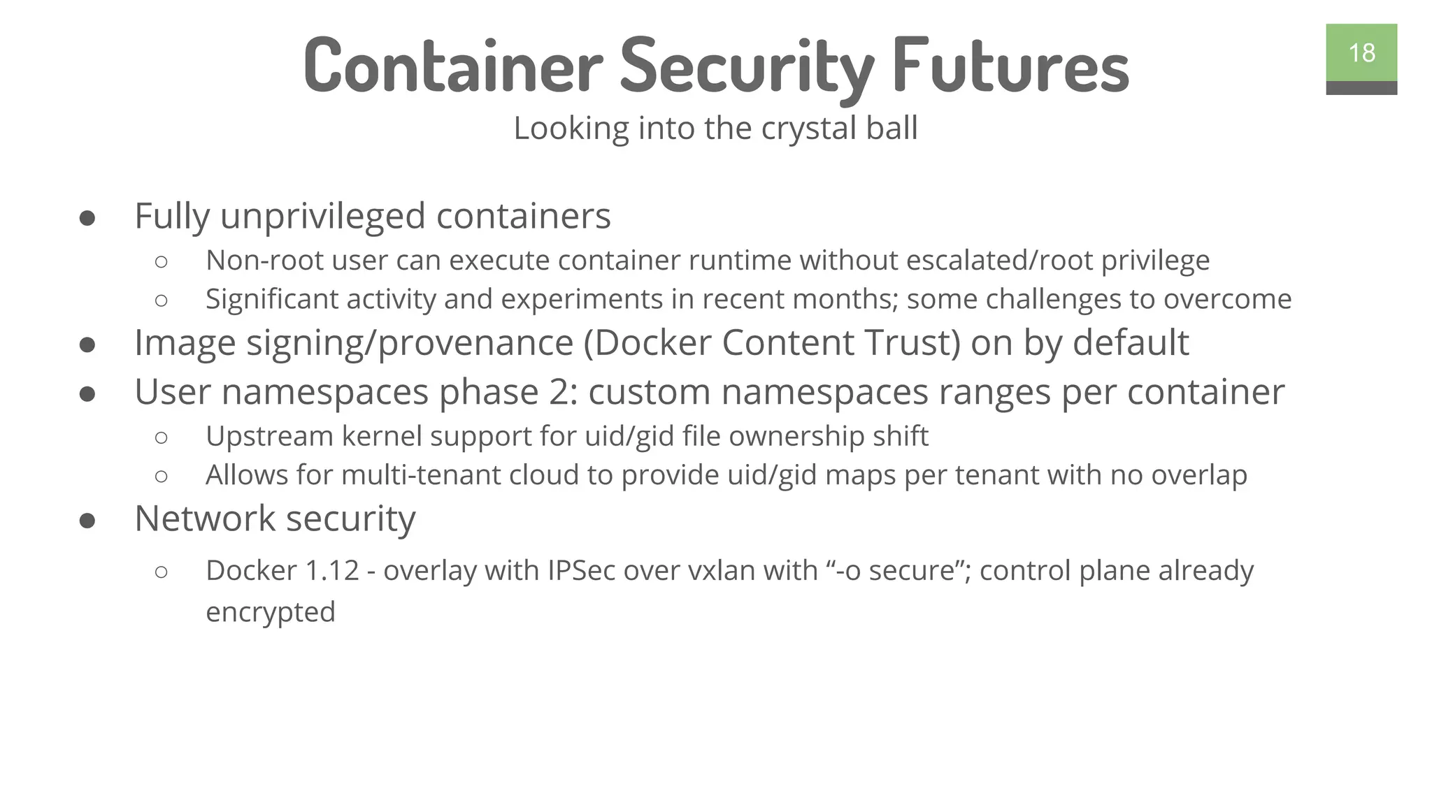 ● Fully unprivileged containers
○ Non-root user can execute container runtime without escalated/root privilege
○ Significant activity and experiments in recent months; some challenges to overcome
● Image signing/provenance (Docker Content Trust) on by default
● User namespaces phase 2: custom namespaces ranges per container
○ Upstream kernel support for uid/gid file ownership shift
○ Allows for multi-tenant cloud to provide uid/gid maps per tenant with no overlap
● Network security
○ Docker 1.12 - overlay with IPSec over vxlan with “-o secure”; control plane already
encrypted
18
Container Security Futures
Looking into the crystal ball
 