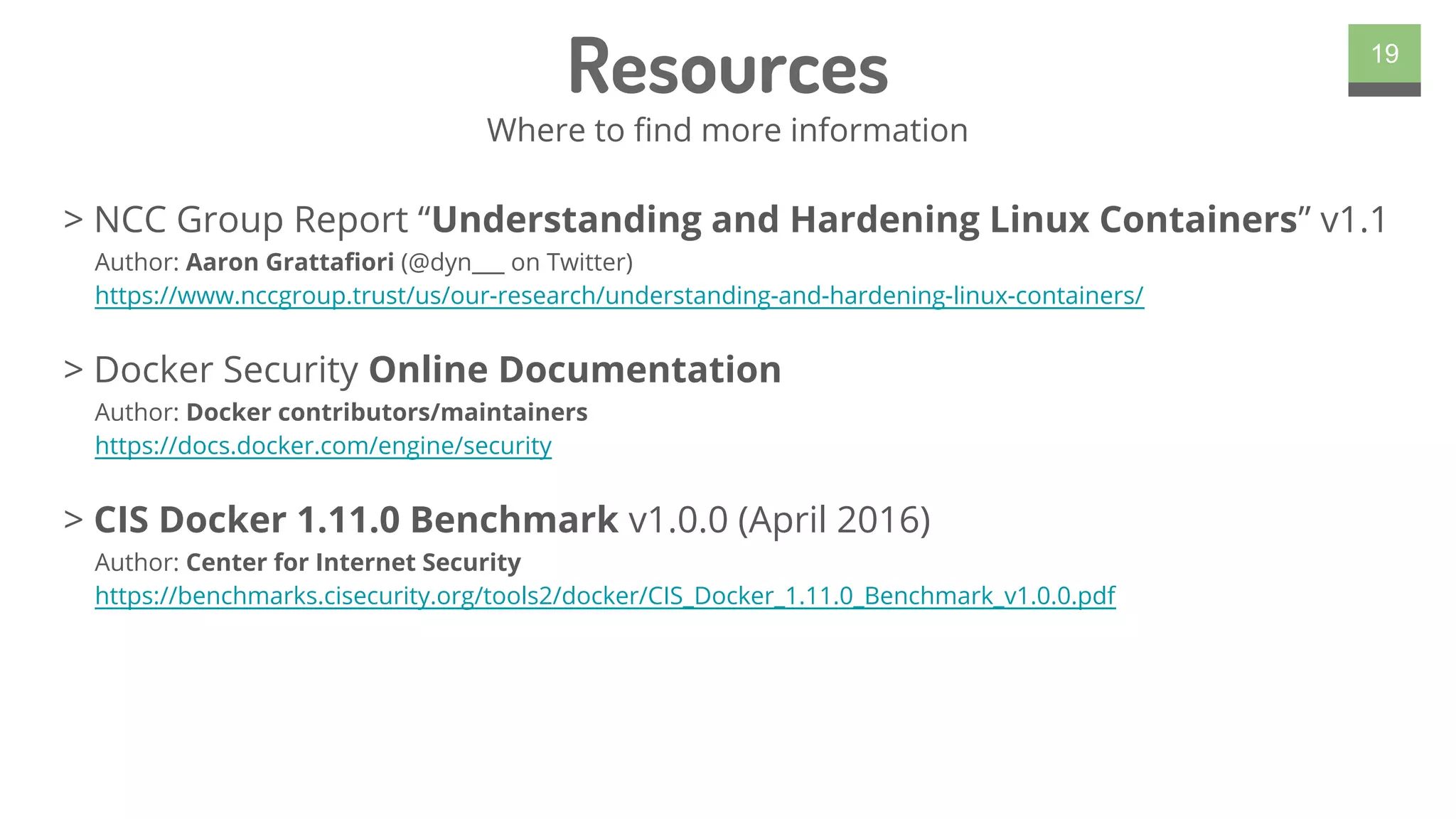 > NCC Group Report “Understanding and Hardening Linux Containers” v1.1
Author: Aaron Grattafiori (@dyn___ on Twitter)
https://www.nccgroup.trust/us/our-research/understanding-and-hardening-linux-containers/
> Docker Security Online Documentation
Author: Docker contributors/maintainers
https://docs.docker.com/engine/security
> CIS Docker 1.11.0 Benchmark v1.0.0 (April 2016)
Author: Center for Internet Security
https://benchmarks.cisecurity.org/tools2/docker/CIS_Docker_1.11.0_Benchmark_v1.0.0.pdf
19
Resources
Where to find more information
 