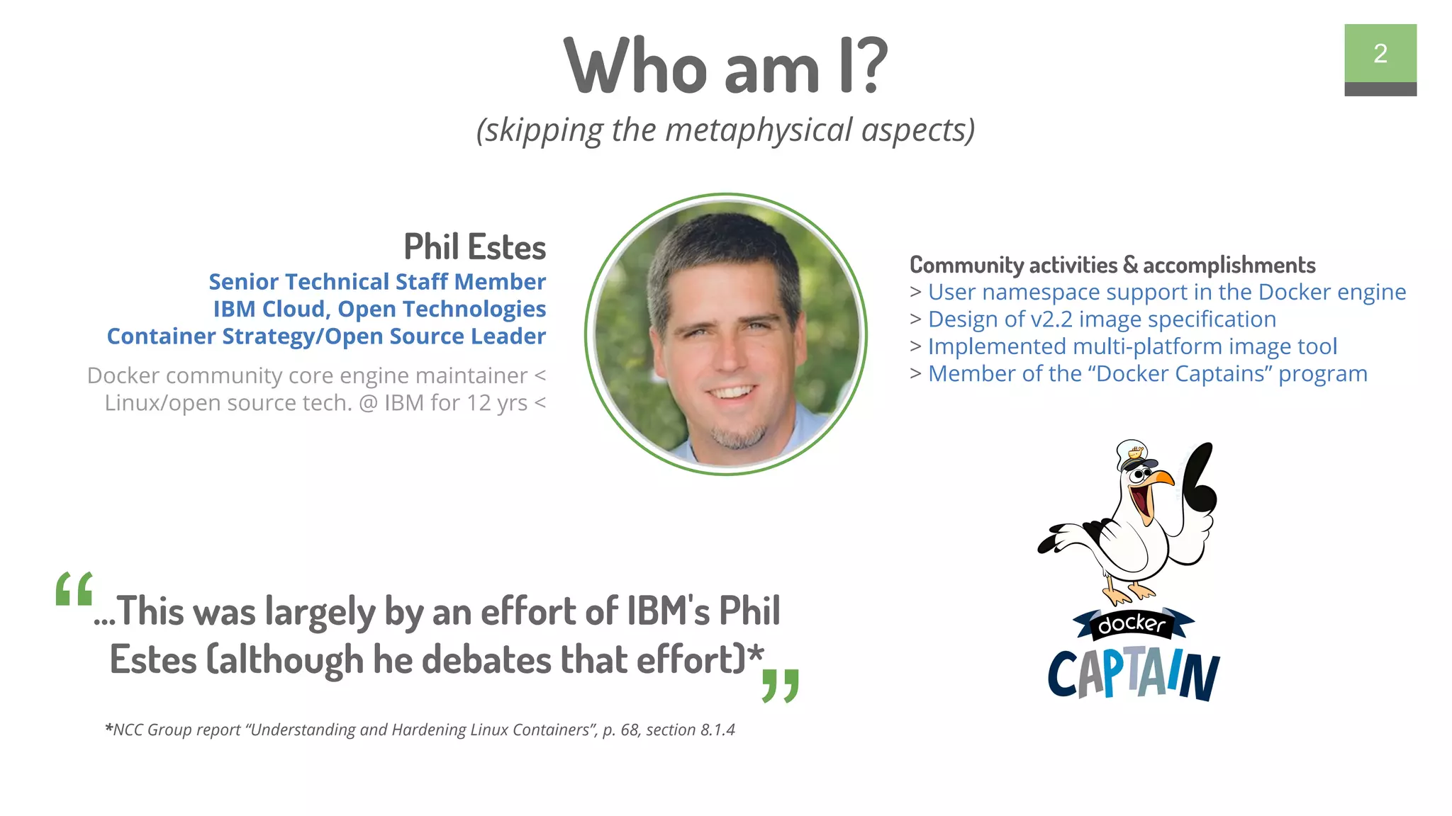 Who am I?
(skipping the metaphysical aspects)
2
...This was largely by an effort of IBM's Phil
Estes (although he debates that effort)*“
”
Phil Estes
Senior Technical Staff Member
IBM Cloud, Open Technologies
Container Strategy/Open Source Leader
Docker community core engine maintainer <
Linux/open source tech. @ IBM for 12 yrs <
Community activities & accomplishments
> User namespace support in the Docker engine
> Design of v2.2 image specification
> Implemented multi-platform image tool
> Member of the “Docker Captains” program
*NCC Group report “Understanding and Hardening Linux Containers”, p. 68, section 8.1.4
 