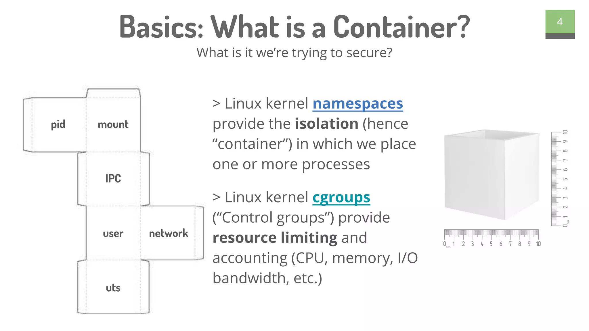 Basics: What is a Container?
> Linux kernel namespaces
provide the isolation (hence
“container”) in which we place
one or more processes
> Linux kernel cgroups
(“Control groups”) provide
resource limiting and
accounting (CPU, memory, I/O
bandwidth, etc.)
4
What is it we’re trying to secure?
pid mount
IPC
user network
uts
 